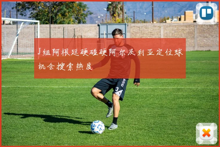 J组阿根廷硬碰硬阿尔及利亚定位球机会搜索热度