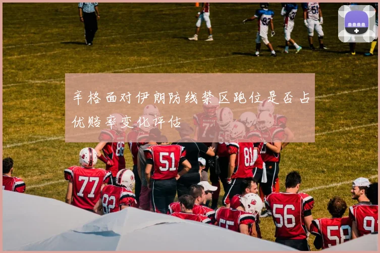 辛格面对伊朗防线禁区跑位是否占优赔率变化评估