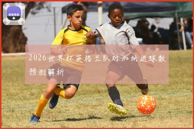 2026世界杯英格兰队对加纳进球数预测解析