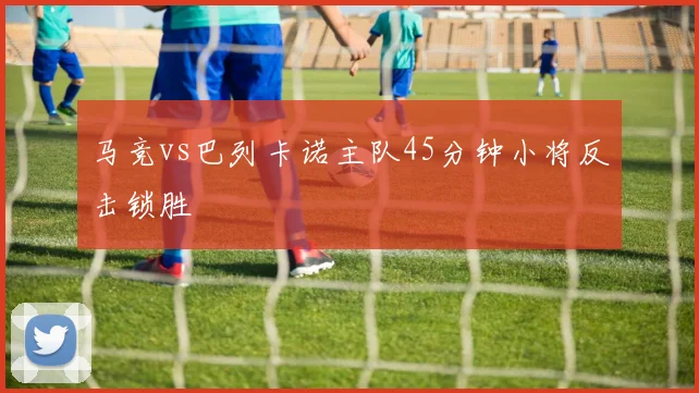 马竞vs巴列卡诺主队45分钟小将反击锁胜