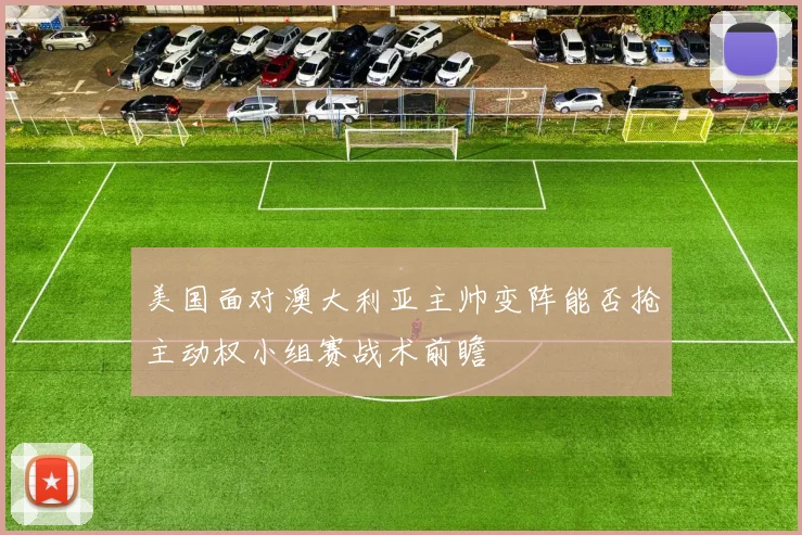 美国面对澳大利亚主帅变阵能否抢主动权小组赛战术前瞻