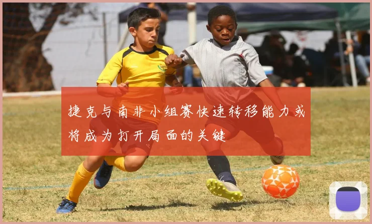 捷克与南非小组赛快速转移能力或将成为打开局面的关键