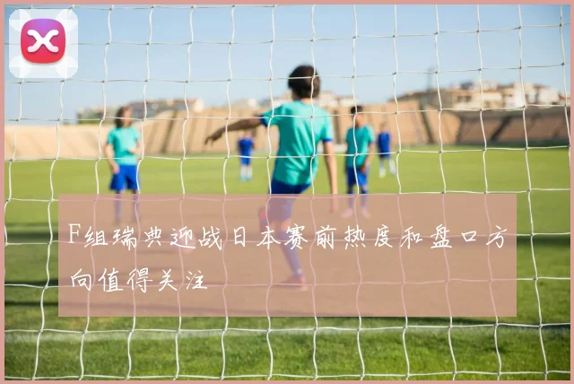 F组瑞典迎战日本赛前热度和盘口方向值得关注