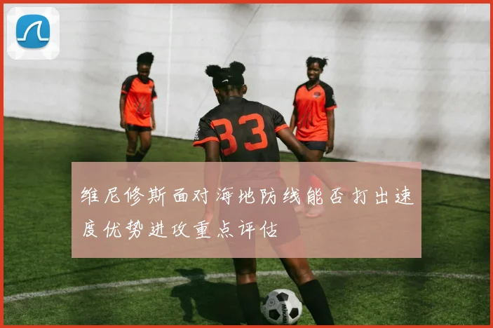 维尼修斯面对海地防线能否打出速度优势进攻重点评估
