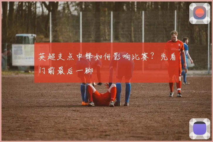 英超支点中锋如何影响比赛？先看门前最后一脚