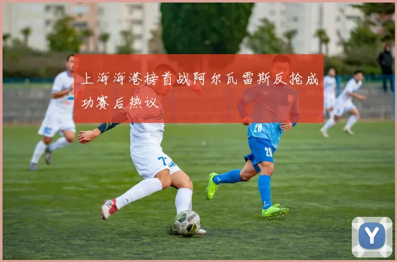 上海海港榜首战阿尔瓦雷斯反抢成功赛后热议