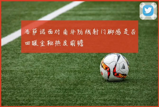 洛萨诺面对南非防线射门脚感是否回暖金靴热度前瞻