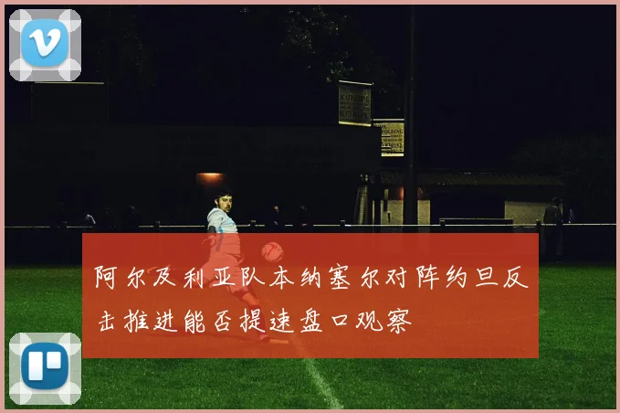 阿尔及利亚队本纳塞尔对阵约旦反击推进能否提速盘口观察