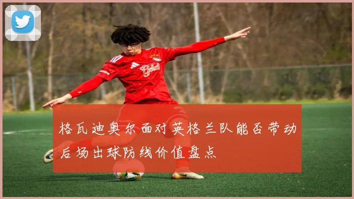 格瓦迪奥尔面对英格兰队能否带动后场出球防线价值盘点