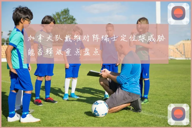 加拿大队戴维对阵瑞士定位球威胁能否释放重点盘点