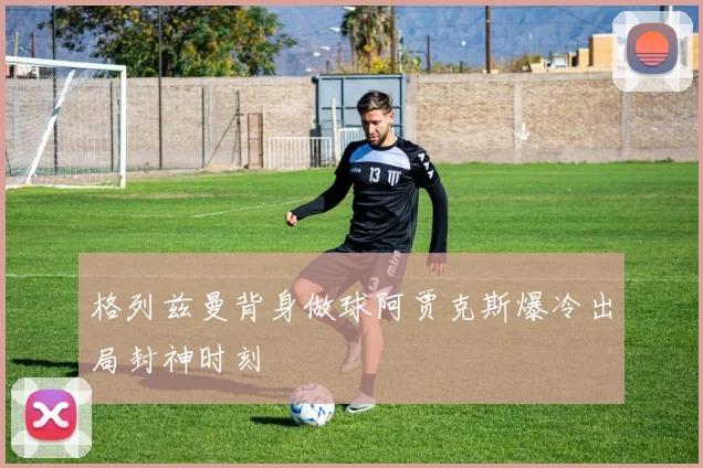 格列兹曼背身做球阿贾克斯爆冷出局封神时刻