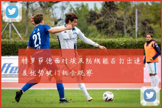 特罗萨德面对埃及防线能否打出速度优势破门机会观察