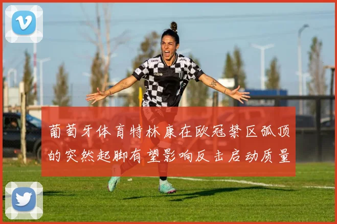 葡萄牙体育特林康在欧冠禁区弧顶的突然起脚有望影响反击启动质量