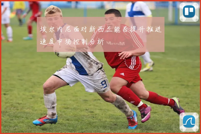 埃尔内尼面对新西兰能否提升推进速度中场控制分析