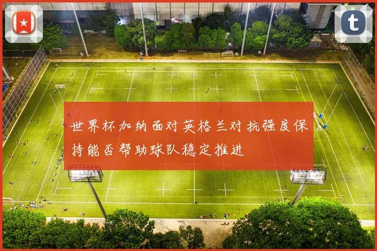 世界杯加纳面对英格兰对抗强度保持能否帮助球队稳定推进