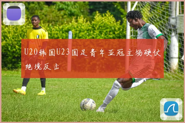 U20韩国U23国足青年亚冠主场硬仗绝境反击
