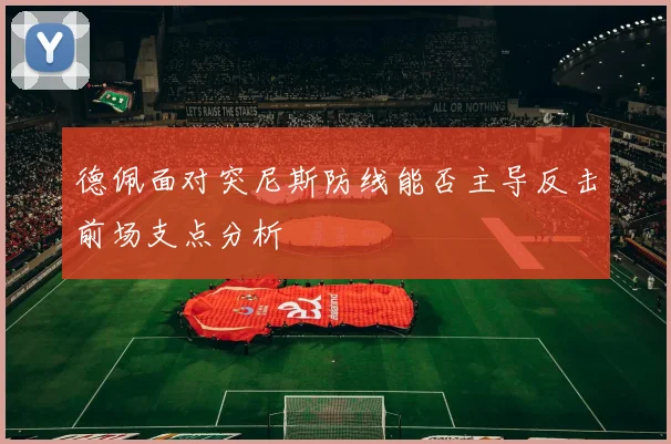 德佩面对突尼斯防线能否主导反击前场支点分析