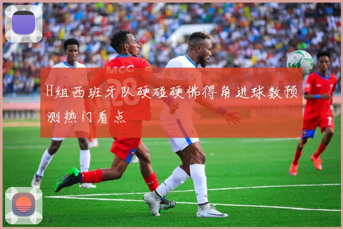 H组西班牙队硬碰硬佛得角进球数预测热门看点