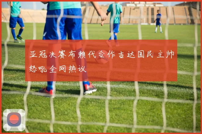 亚冠决赛布赖代合作吉达国民主帅怒吼全网热议
