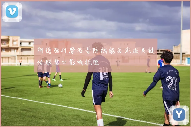 阿德面对摩洛哥防线能否完成关键传球盘口影响梳理