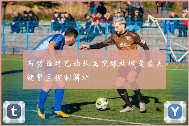 布努面对巴西队高空球处理是否关键禁区控制解析