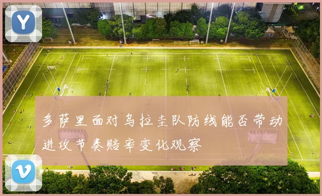 多萨里面对乌拉圭队防线能否带动进攻节奏赔率变化观察