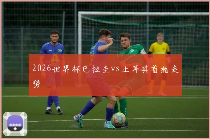 2026世界杯巴拉圭vs土耳其首轮走势
