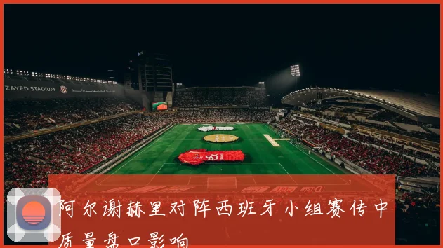 阿尔谢赫里对阵西班牙小组赛传中质量盘口影响